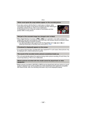Page 141- 141 -
Others
•When Digital Red-Eye Correction ([ ], [ ]) is in operation, if you take a picture of a 
subject with red color surrounded by a skin tone color, that red part may be corrected to black 
by the Digital Red-Eye Correction function.> It is recommended to take a picture with the Flash Mode set to [ ‡], [‰] or [ Œ], or 
[Red-Eye Removal] on the [Rec] menu set to [OFF].  (P84)
•Is it a picture that has been recorded with other equipment? In such cases, these pictures may 
be displayed with a...