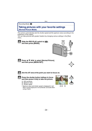 Page 26Basic
- 26 -
Recording Mode: 
Taking pictures with your favorite settings 
(Normal Picture Mode)
The camera automatically sets the shutter speed and the aperture value according to the 
brightness of the subject.
You can take pictures with greater freedom by changing various settings in the [Rec] 
menu.
Slide the REC/PLAY switch to [ !], 
and then press [MODE].
Press  3/4/2/ 1 to select [Normal Picture], 
and then press [MENU/SET].
Aim the AF area at the point you want to focus on.
Press the shutter...