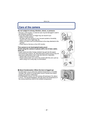 Page 4Before Use
- 4 -
Before UseCare of the camera
Do not subject to strong vibration, shock, or pressure.
•
The lens, LCD monitor, or external case may be damaged if used in 
the following conditions. 
It may also malfunction or image may not record if you:
–Drop or hit the camera.–Sit down with the camera in your trousers pocket or forcefully 
insert it into a full or tight bag, etc.
–Attach any items such as accessories to the strap attached to the 
camera.
–Press hard on the lens or the LCD monitor.
This...