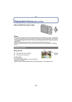 Page 32Basic
- 32 -
Playing Back Pictures ([Normal Play])
Slide the REC/PLAY switch to [(].
Note
•This camera complies with the DCF standard “D esign rule for Camera File system” established 
by JEITA “Japan Electronics and Information Technology Industries Association” and with Exif 
“Exchangeable Image File Format”. Files that do not comply with the DCF standard cannot be 
played back.
•Pictures recorded with other camera may not be able to play back on this unit.•The lens barrel retracts about 15 seconds...