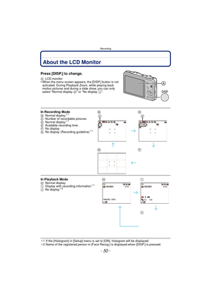 Page 50Recording
- 50 -
RecordingAbout the LCD Monitor
Press [DISP.] to change.
ALCD monitor•When the menu screen appears, the [DISP.] button is not 
activated. During Playback Zoom, while playing back 
motion pictures and during a slide show, you can only 
select 
“Normal display  H” or “No display J”.
¢1 If the [Histogram] in [Setup] menu is set to [ON], histogram will be displayed.
¢ 2 Name of the registered person in [Face Rec og.] is displayed when [DISP.] is pressed.
In Recording ModeBNormal display¢1
C...