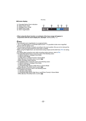 Page 52Recording
- 52 -
∫Screen display
•
When using the Zoom function, an estimate of the focus range will appear in 
conjunction with the zoom display bar. (Example: 0.5 m (1.6 ft.) – ¶)
Note
•The indicated zoom magnification is an approximation.• “EZ” is an abbreviation of “Extended Optical Zoom”. It is possible to take more magnified 
pictures with the optical zoom.
•The lens barrel extends or retracts according to the zoom position. Be sure not to interrupt the 
motion of the lens barrel while the zoom...