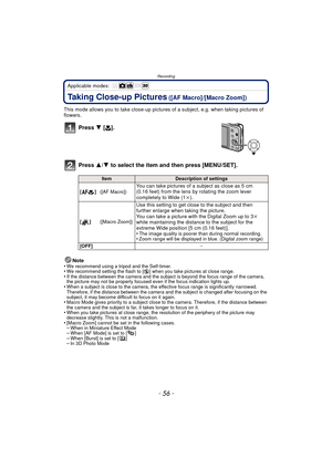 Page 56Recording
- 56 -
Applicable modes: 
Taking Close-up Pictures ([AF Macro]/[Macro Zoom])
This mode allows you to take close-up pictures  of a subject, e.g. when taking pictures of 
flowers.
Press  4 [#].
Press  3/4 to select the item and then press [MENU/SET].
Note
•We recommend using a tripod and the Self-timer.•We recommend setting the flash to [ Œ] when you take pictures at close range.•If the distance between the camera and the subject is beyond the focus range of the camera, 
the picture may not be...