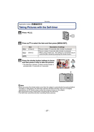 Page 57- 57 -
Recording
Applicable modes: 
Taking Pictures with the Self-timer
Press 2 [ë].
Press  3/4 to select the item and then press [MENU/SET].
Note
•When you press the shutter button once fully, the subject is automatically focused just before 
recording. In dark places, the Self-timer indi cator will blink and then may turn on brightly, 
operating as an AF Assist Lamp to allow the camera to focus on the subject.
•We recommend using a tripod when recording with the Self-timer.•The Self-timer cannot be set...