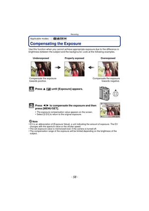 Page 58Recording
- 58 -
Applicable modes: 
Compensating the Exposure
Use this function when you cannot achieve appropriate exposure due to the difference in 
brightness between the subject and the background. Look at the following examples.
Note
•
EV is an abbreviation of [Exposure Value], a unit indicating the amount of exposure. The EV 
changes with the aperture value or the shutter speed.
•The set exposure value is memorized even if the camera is turned off.•The compensation range of the exposure will be...