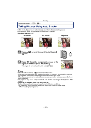 Page 59- 59 -
Recording
Applicable modes: 
Taking Pictures Using Auto Bracket
In this mode, 3 pictures are automatically recorded in the selected exposure 
compensation range each time the shutter button is pressed.
With Auto Bracket  d1EV
Note
•
When Auto Bracket is set, [ ] is displayed on the screen.•When taking pictures using Auto Bracket after setting the exposure compensation range, the 
pictures taken are based on the selected exposure compensation range.
When the exposure is compensated, the exposure...