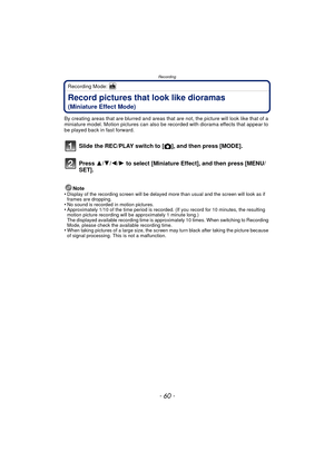 Page 60Recording
- 60 -
Recording Mode: 
Record pictures that look like dioramas 
(Miniature Effect Mode)
By creating areas that are blurred and areas that are not, the picture will look like that of a 
miniature model. Motion pictures can also be recorded with diorama effects that appear to 
be played back in fast forward.
Slide the REC/PLAY switch to [!], and then press [MODE].
Press  3/4/2/ 1 to select [Miniature Effect], and then press [MENU/
SET].
Note
•Display of the recording screen will be delayed mo re...
