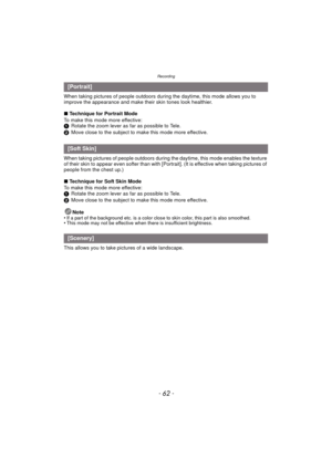Page 62Recording
- 62 -
When taking pictures of people outdoors during the daytime, this mode allows you to 
improve the appearance and make their skin tones look healthier.
∫Technique for Portrait Mode
To make this mode more effective:
1 Rotate the zoom lever as far as possible to Tele.
2 Move close to the subject to make this mode more effective.
When taking pictures of people outdoors during t he daytime, this mode enables the texture 
of their skin to appear even softer than with [Portrait]. (It is...