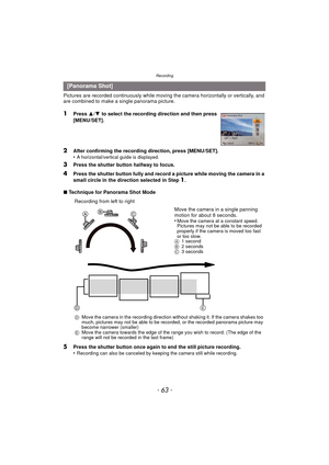 Page 63- 63 -
Recording
Pictures are recorded continuously while moving the camera horizontally or vertically, and 
are combined to make a single panorama picture.
1Press  3/4  to select the recording direction and then press 
[MENU/SET].
2After confirming the recording direction, press [MENU/SET].
•A horizontal/vertical guide is displayed. 
3Press the shutter button halfway to focus.
4Press the shutter button fully and record a picture while moving the camera in a 
small circle in the direction selected in...