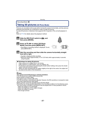 Page 68Recording
- 68 -
Recording Mode: 
Taking 3D pictures (3D Photo Mode)
Pictures are recorded continuously while moving the camera horizontally, and two pictures 
selected automatically are combined to make a single 3D picture.
To view 3D pictures, a television that supports 3D is required. (This unit will playback in 
2D)
Refer to  P113 for details about the playback method.
Slide the REC/PLAY switch to [ !], and 
then press [MODE].
Press  3/4/2/ 1 to select [3D Photo 
Mode], and then press [MENU/SET]....