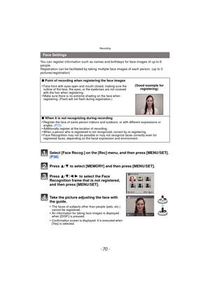 Page 70Recording
- 70 -
You can register information such as names and birthdays for face images of up to 6 
people.
Registration can be facilitated by taking multiple face images of each person. (up to 3 
pictures/registration)
Select [Face Recog.] on the [Rec] menu, and then press [MENU/SET]. 
(P38)
Press  3
/4 to select [MEMORY] and then press [MENU/SET].
Press  3/4/2/ 1 to select the Face 
Recognition frame that is not registered, 
and then press [MENU/SET].
Take the picture adjusting the face with 
the...