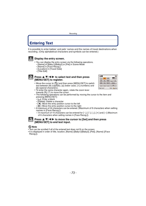 Page 73- 73 -
Recording
Entering Text
It is possible to enter babies’ and pets’ names and the names of travel destinations when 
recording. (Only alphabetical characters and symbols can be entered.)
Display the entry screen.
•You can display the entry screen via the following operations.–[Name] of [Baby1]/[Baby2] or [Pet] in Scene Mode–[Name] in [Face Recog.]–[Location] in [Travel Date]–[Title Edit]
Press  3/4/2/ 1 to select text and then press 
[MENU/SET] to register.
•Move the cursor to [ ] and then press...