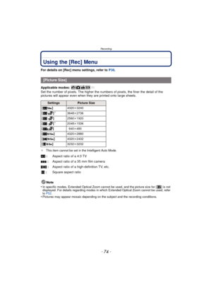 Page 74Recording
- 74 -
Using the [Rec] Menu
For details on [Rec] menu settings, refer to P38.
Applicable modes: 
Set the number of pixels. The higher the nu mbers of pixels, the finer the detail of the 
pictures will appear even when they  are printed onto large sheets.
¢This item cannot be set in the Intelligent Auto Mode.
Note
•
In specific modes, Extended Optical Zoom cannot be used, and the picture size for [ ] is not 
displayed. For details regarding modes in which Extended Optical Zoom cannot be used,...