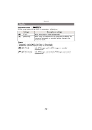 Page 75- 75 -
Recording
Applicable modes: 
Set the compression rate at which the pictures are to be stored.Note
•
The setting is fixed to [ ›] in [High Sens.] in Scene Mode.•The following icons are displayed during the 3D recording.
[Quality]
SettingsDescription of settings
[A ] ([Fine]) when giving priority to the picture quality
[› ]([Standard]) when using the standard picture quality and increasing the 
number of pictures to be recorded without changing the 
number of pixels
[ ] ([3D+Fine]):
Both MPO images...