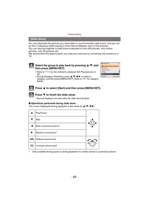 Page 89- 89 -
Playback/Editing
You can play back the pictures you have taken in synchronization with music, and you can 
do this in sequence while leaving a fixed interval between each of the pictures.
You can also put together a slide show co mposed of only still pictures, only motion 
pictures, only 3D pictures etc.
We recommend this feature when you view your  pictures by connecting the camera to a 
TV.
Press  3 to select [Start] and then press [MENU/SET].
Press  4 to finish the slide show.
•Normal Playback...