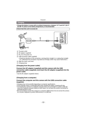 Page 10Preparation
- 10 -
•Charge the battery in areas with an ambient temperature, between 10oC and 30 oC (50 oF 
and 86 oF) (same as the battery temperature), is recommended.
(Charging from the power outlet)
Connect the AC adaptor (supplied) and this camera with the USB 
connection cable (supplied), and insert the AC adaptor (supplied) into the 
power outlet.
•Use the AC adaptor (supplied) indoors.
(Charging from a computer)
Connect the computer and this camera with the USB connection cable 
(supplied)....