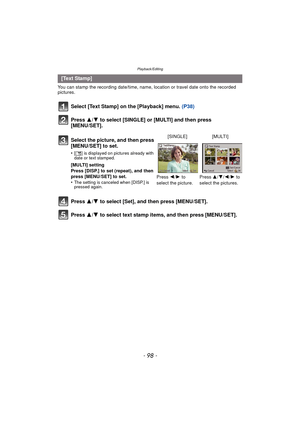 Page 98Playback/Editing
- 98 -
You can stamp the recording date/time, name, location or travel date onto the recorded 
pictures.
Select [Text Stamp] on the [Playback] menu. (P38)
Press 3/4 to select [SINGLE] or [MULTI] and then press 
[MENU/SET].
Press  3/4 to select [Set], and then press [MENU/SET].
Press  3/4 to select text stamp items, and then press [MENU/SET].
[Text Stamp]
Select the picture, and then press 
[MENU/SET] to set.
•[‘ ] is displayed on pictures already with 
date or text stamped.
[MULTI]...