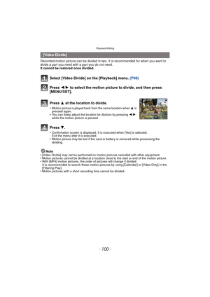 Page 100Playback/Editing
- 100 -
Recorded motion picture can be divided in two. It is recommended for when you want to divide a part you need with a part you do not need.
It cannot be restored once divided.
Note
•
[Video Divide] may not be performed on motion pictures recorded with other equipment.•Motion pictures cannot be divided at a location close to the start or end of the motion picture.•With [MP4] motion pictures, the order of pictures will change if divided.
It is recommended to search these motion...