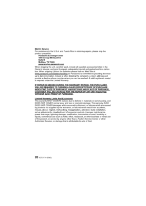 Page 20VQT3Y79 (ENG)20
Mail-In Service
For assistance in the U.S.A. and Puerto Rico in obtaining repairs, please ship the 
product prepaid to:
Panasonic Exchange Center
4900 George McVay Drive
Suite B
McAllen, TX 78503
panacare
@us.panasonic.comWhen shipping the unit, carefully pack, include all supplied accessories listed in the 
Owner’s Manual, and send it prepaid, adequately insured and packed well in a carton 
box. When shipping Lithium Ion batteries please visit our Web Site at...