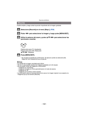 Page 102Reproducción/Edición
- 102 -
Puede ampliar y luego cortar la porción importante de la imagen grabada.
Seleccione [Recorte] en el menú [Repr.].  (P38)
Pulse 2/ 1 para seleccionar la imagen y luego pulse [MENU/SET].
Utilice la palanca del zoom y pulse  3/4/2/ 1 para seleccionar las 
porciones a recortar.
Palanca del zoom (T): Ampliación
Palanca del zoom (W): Reducción
3 /4 /2 /1: Desplace
Pulse [MENU/SET].
•Se visualiza la pantalla de confirmación. Se ejecuta cuando se selecciona [Sí]. 
Salga del menú...