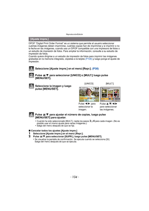 Page 104Reproducción/Edición
- 104 -
DPOF “Digital Print Order Format” es un sistema que permite al usuario seleccionar 
cuántas imágenes deben imprimirse, cuántas copias han de imprimirse y si imprimir o no 
la fecha en las imágenes, cuando usa un DPOF compatible con una impresora de fotos o 
un estudio de impresión de fotos. Para ampliar la información, consulte a su estudio de 
impresión de fotos.
Cuando quiere dirigirse a un estudio de impres ión de fotos para imprimir las imágenes 
grabadas en la memoria...