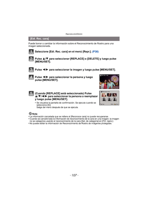 Page 107- 107 -
Reproducción/Edición
Puede borrar o cambiar la información sobre el Reconocimiento de Rostro para una 
imagen seleccionada.
Seleccione [Edi. Rec. cara] en el menú [Repr.]. (P38)
Nota
•La información cancelada que se refiere al [Reconoce cara] no puede recuperarse.•Cuando se canceló toda la información de reconocimiento de la cara en una imagen, la imagen 
no se categoriza usando el reconocimiento de la cara [Sel. de categoría] en [Filt. repro.].
•No puede editar la información de Reconocimiento...