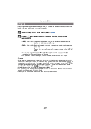 Page 108Reproducción/Edición
- 108 -
Puede copiar los datos de las imágenes que ha tomado de la memoria integrada a una 
tarjeta o de una tarjeta a la memoria integrada.
Seleccione [Copiar] en el menú [Repr.].  (P38)
Pulse 3/ 4 para seleccionar la copia de destino, luego pulse 
[MENU/SET].
•Se visualiza la pantalla de confirmación. Se ejecuta cuando se selecciona [Sí]. 
Salga del menú después de que se ejecuta.
•No apague la cámara en ningún punto durante el procesamiento de la copia.
Nota
•En el caso de que...