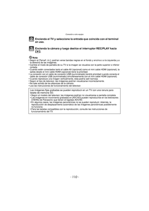 Page 110Conexión a otro equipo
- 110 -
Encienda el TV y seleccione la entrada que coincida con el terminal 
en uso.
Encienda la cámara y luego deslice el interruptor REC/PLAY hacia 
[(].
Nota
•Según el [Tamañ. im.], podrían verse bandas negras en el fondo y encima o a la izquierda y a 
la derecha de las imágenes.
•Cambie el modo de pantalla de su TV si la imagen  se visualiza con la parte superior o inferior 
cortada.
•Cuando estén conectados tanto el cable AV (opci onal) como el mini cable HDMI (opcional), la...