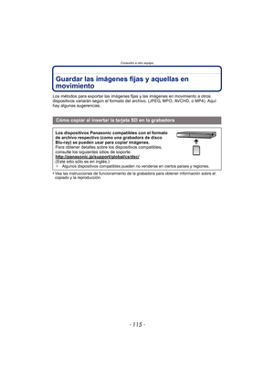 Page 115- 115 -
Conexión a otro equipo
Guardar las imágenes fijas y aquellas en 
movimiento
Los métodos para exportar las imágenes fijas y las imágenes en movimiento a otros 
dispositivos variarán según el formato del archivo. (JPEG, MPO, AVCHD, o MP4). Aquí 
hay algunas sugerencias.
•
Vea las instrucciones de funcionamiento de la grabadora para obtener información sobre el 
copiado y la reproducción.
Cómo copiar al insertar la tarjeta SD en la grabadora
Los dispositivos Panasonic compatibles con el formato 
de...