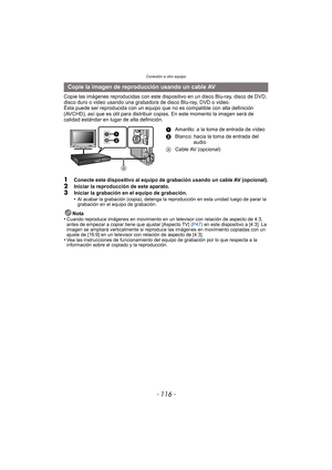 Page 116Conexión a otro equipo
- 116 -
Copie las imágenes reproducidas con este dispositivo en un disco Blu-ray, disco de DVD, 
disco duro o video usando una grabadora de disco Blu-ray, DVD o video.
Ésta puede ser reproducida con un equipo que no  es compatible con alta definición 
(AVCHD), así que es útil para distribuir copias. En este momento la imagen será de 
calidad estándar en lugar de alta definición.
1Conecte este dispositivo al equipo de grabación usando un cable AV (opcional).
2Iniciar la reproducción...