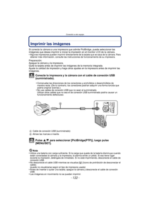 Page 122Conexión a otro equipo
- 122 -
Imprimir las imágenes
Si conecta la cámara a una impresora que admite PictBridge, puede seleccionar las 
imágenes que desea imprimir e iniciar la impresión en el monitor LCD de la cámara.
•
Algunas impresoras pueden imprimir directamente de la tarjeta que se saca de la cámara. Para 
obtener más información, consulte las instrucciones de funcionamiento de su impresora.
Preparación:
Apague la cámara y la impresora.
Quite la tarjeta antes de imprimir las imágenes de la memoria...