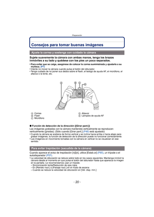 Page 20Preparación
- 20 -
Consejos para tomar buenas imágenes
Sujete suavemente la cámara con ambas manos, tenga los brazos 
inmóviles a su lado y quédese con los pies un poco separados.
•Para evitar que se caiga, asegúrese de colocar la correa suministrada y ajustarla a su 
muñeca. (P7)
•Intente no mover la cámara cuando pulsa el botón del obturador.•Tenga cuidado de no poner sus dedos sobre el flas h, el testigo de ayuda AF, el micrófono, el 
altavoz o la lente, etc.
∫ Función de detección de la dirección...