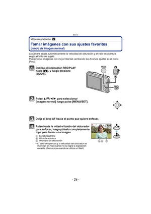 Page 26Básico
- 26 -
Modo de grabación: 
Tomar imágenes con sus ajustes favoritos 
(modo de imagen normal)
La cámara ajusta automáticamente la velocidad de obturación y el valor de abertura 
según el brillo del sujeto.
Puede tomar imágenes con mayor libertad cambiando los diversos ajustes en el menú 
[Rec].
Deslice el interruptor REC/PLAY 
hacia [!], y luego presione 
[MODE].
Pulse 3/ 4/2/1 para seleccionar 
[Imagen normal] luego pulse [MENU/SET].
Dirija el área AF hacia el punto que quiere enfocar.
Pulse hasta...