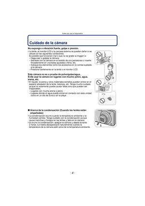 Page 4Antes de usar el dispositivo
- 4 -
Antes de usar el dispositivoCuidado de la cámara
No exponga a vibración fuerte, golpe o presión.
•
La lente, el monitor LCD o la carcasa externa se pueden dañar si se 
utilizan en las siguientes condiciones. 
Es posible que funcionen mal o que no se grabe la imagen si:
–Haga caer o golpee la cámara.–Siéntese con la cámara en el bolsillo de sus pantalones o inserte 
forzadamente en una bolsa ajustada o llena, etc.
–Coloque los elementos como los accesorios en la correa...