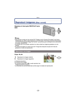 Page 32Básico
- 32 -
Reproducir imágenes ([Repr. normal])
Desplace el interruptor REC/PLAY hacia 
[(].
Nota
•Esta cámara cumple con las normas DCF “Design rule for Camera File system” que fueron 
establecidas por JEITA “Japan Electronics and Information Technology Industries Association” 
y con Exif “Exchangeable Image File Format”. Los archivos que no cumplen con la norma DCF 
no pueden reproducirse.
•Es posible que no se puedan reproducir en esta unidad las imágenes grabadas con otra 
cámara.
•El cilindro del...