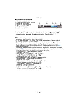 Page 52Grabación
- 52 -
∫Visualización de la pantalla
•
Cuando utiliza la función del zoom, aparecerá una evaluación sobre el rango del 
enfoque junto con la barra de visualización del zoom. (Ejemplo: 0.5 m –  ¶)
Nota
•La indicación de ampliación del zoom es aproximada.•“EZ” es la abreviatura de “Extra Optical Zoom” (Zoom óptico adicional). Se pueden tomar 
imágenes más ampliadas con el zoom óptico.
•El cilindro del objetivo se extiende o se retrae según la posición del zoom. Tenga cuidado de 
no interrumpir el...