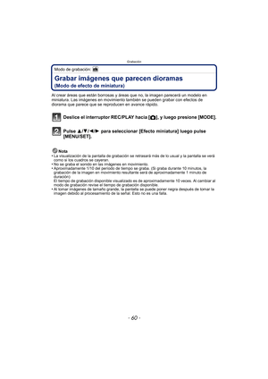 Page 60Grabación
- 60 -
Modo de grabación: 
Grabar imágenes que parecen dioramas 
(Modo de efecto de miniatura)
Al crear áreas que están borrosas y áreas que no, la imagen parecerá un modelo en 
miniatura. Las imágenes en movimiento también se pueden grabar con efectos de 
diorama que parece que se reproducen en avance rápido.
Deslice el interruptor REC/PLAY hacia [ !], y luego presione [MODE].
Pulse 3/ 4/2/1 para seleccionar [Efecto miniatura] luego pulse 
[MENU/SET].
Nota
•La visualización de la pantalla de...