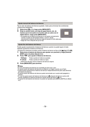 Page 78Grabación
- 78 -
Fije el valor de balance de blancos ajustado. Úselo para armonizar las condiciones 
cuando toma fotografías.
1Seleccione [Ó] y luego pulse [MENU/SET].2Dirija la cámara hacia una hoja de papel blanco, etc. de 
manera que el encuadre en el centro sólo se cubra con el 
objeto blanco, luego pulse [MENU/SET].
•
Es posible que el balance de blancos no se ajuste correctamente 
cuando el sujeto es demasiado brilloso u oscuro. Ajuste 
nuevamente el balance  de blancos luego de ajus tar el brillo...