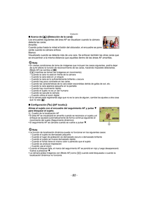 Page 80Grabación
- 80 -
∫Acerca de [ š] ([Detección de la cara])
Los encuadres siguientes del área  AF se visualizan cuando la cámara 
detecta las caras.
Amarillo:
Cuando pulsa hasta la mitad el botón del obturador, el encuadre se pone 
verde cuando la cámara enfoca.
Blanco:
Visualizado cuando se detecta más de una cara. Se enfocan también las otras caras que 
se encuentran a la misma distancia que aque llas dentro de las áreas AF amarillas.
Nota
•
En ciertas condiciones de toma de imágenes que incluyen los...