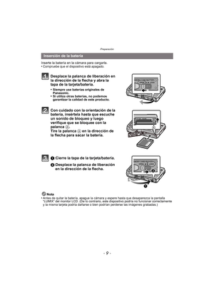 Page 9- 9 -
Preparación
Inserte la batería en la cámara para cargarla.
•Compruebe que el dispositivo está apagado.
Desplace la palanca de liberación en 
la dirección de la flecha y abra la 
tapa de la tarjeta/batería.
•Siempre use baterías originales de 
Panasonic.
•Si utiliza otras baterías, no podemos 
garantizar la calidad de este producto.
Con cuidado con la orientación de la 
batería, insértela hasta que escuche 
un sonido de bloqueo y luego 
verifique que se bloquee con la 
palanca A. 
Tire la palanca A...