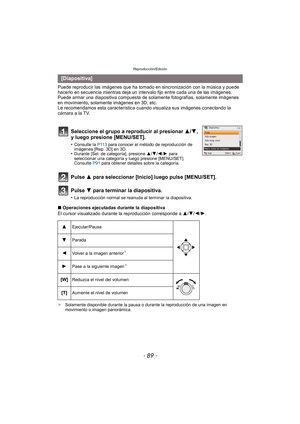 Page 89- 89 -
Reproducción/Edición
Puede reproducir las imágenes que ha tomado en sincronización con la música y puede 
hacerlo en secuencia mientras deja un intervalo fijo entre cada una de las imágenes.
Puede armar una diapositiva compuesta de sola mente fotografías, solamente imágenes 
en movimiento, solamente imágenes en 3D, etc.
Le recomendamos esta característica cuando visualiza sus imágenes conectando la 
cámara a la TV.
Pulse 3 para seleccionar [Inicio] luego pulse [MENU/SET].
Pulse 4 para terminar la...