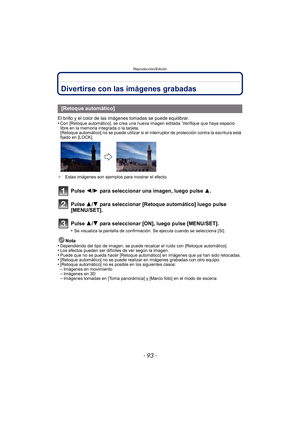 Page 93- 93 -
Reproducción/Edición
Divertirse con las imágenes grabadas
El brillo y el color de las imágenes tomadas se puede equilibrar.
•Con [Retoque automático], se crea una nueva imagen editada. Verifique que haya espacio 
libre en la memoria integrada o la tarjeta.
[Retoque automático] no se puede utilizar si el interruptor de protección contra la escritura está 
fijado en [LOCK].
¢ Estas imágenes son ejemplos para mostrar el efecto.
Pulse 2/ 1 para seleccionar una imagen, luego pulse  3.
Pulse 3/ 4 para...