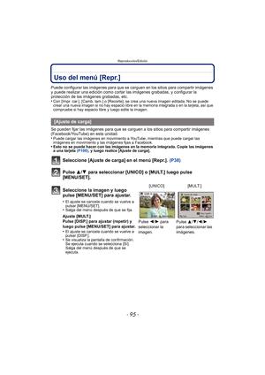 Page 95- 95 -
Reproducción/Edición
Uso del menú [Repr.]
Puede configurar las imágenes para que se carguen en los sitios para compartir imágenes 
y puede realizar una edición como cortar las imágenes grabadas, y configurar la 
protección de las imágenes grabadas, etc.
•
Con [Impr. car.], [Camb. tam.] o [Recorte],  se crea una nueva imagen editada. No se puede 
crear una nueva imagen si no hay espacio libre en la memoria integrada o en la tarjeta, así que 
compruebe si hay espacio libre y luego edite la imagen....