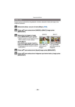 Page 98Reproducción/Edición
- 98 -
Puede imprimir la fecha/hora de grabación, nombre, ubicación o fecha del viaje en las 
imágenes grabadas.
Seleccione [Impr. car.] en el menú [Repr.].  (P38)
Pulse 3/ 4 para seleccionar [UNICO] o [MULT.] luego pulse 
[MENU/SET].
Pulse 3/ 4 para seleccionar [Ajust] luego pulse [MENU/SET].
Pulse  3/4 para seleccionar imágenes que tienen texto y luego pulse 
[MENU/SET].
[ Im p r.  ca r. ]
Seleccione la imagen y luego 
pulse [MENU/SET] para ajustar.
•[‘ ] se visualiza en las...