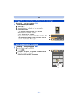 Page 101- 101 -
Wi-Fi
1Connect to a smartphone/tablet. (P97)
2Operate the smartphone/tablet.
1Connect to a smartphone/tablet. (P97)2Operate the smartphone/tablet.
Taking pictures via a smartphone/tablet (remote recording)
1Select [ ].
2 Operate the zoom to decide on the composition.
3 Release the shutter.
•
The recorded images are saved in the camera.•Motion pictures cannot be recorded.•Some settings are not available.
•If you use the zoom, the lens barrel will be extended. This 
may cause the camera to tilt. We...