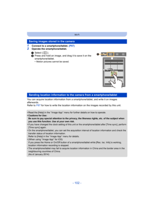 Page 102- 102 -
Wi-Fi
1Connect to a smartphone/tablet. (P97)
2Operate the smartphone/tablet.
You can acquire location information from a smartphone/tablet, and write it on images 
afterwards.
Refer to  P87 for how to write the location information on the images recorded by this unit.
•
Read the [Help] in the “ Image App ” menu for further details on how to operate.
•Cautions for Use:
Be sure to pay special attention to the privacy, the likeness rights, etc. of the subject when 
you use this function. Use at your...