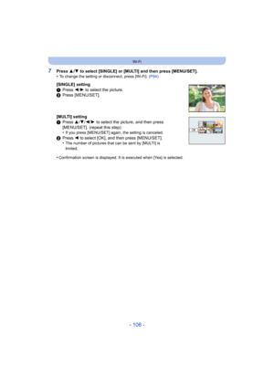 Page 106- 106 -
Wi-Fi
7Press 3/4  to select [SINGLE] or [MULTI] and then press [MENU/SET].
•To change the setting or disconnect, press [Wi-Fi].  (P94)
[SINGLE] setting
1Press  2/1 to select the picture.
2 Press [MENU/SET].
[MULTI] setting
1 Press  3/4/ 2/1 to select the picture, and then press 
[MENU/SET]. (repeat this step)
•
If you press [MENU/SET] again, the setting is canceled.
2 Press  2 to select [OK], and then press [MENU/SET].
•The number of pictures that can be sent by [MULTI] is 
limited.
•Confirmation...
