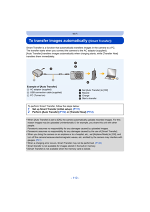 Page 110- 110 -
Wi-Fi
To transfer images automatically ([Smart Transfer])
Smart Transfer is a function that automatically transfers images in the camera to a PC.
The transfer starts when you connect the  camera to the AC adaptor (supplied).
[Auto Transfer] transfers images automatically  when charging starts, while [Transfer Now]  
transfers them immediately.
•
When [Auto Transfer] is set to [ON], the camera automatically uploads recorded images. For this 
reason images may be uploaded unintentionally if, for...
