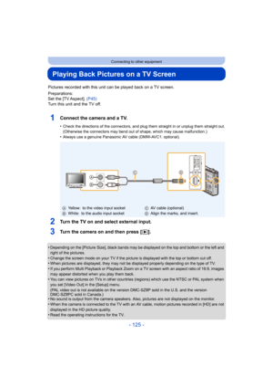 Page 125- 125 -
Connecting to other equipment
Playing Back Pictures on a TV Screen
Pictures recorded with this unit can be played back on a TV screen.
Preparations:
Set the [TV Aspect]. (P45)
Turn this unit and the TV off.
1Connect the camera and a TV.
•Check the directions of the connectors, and plug them straight in or unplug them straight out.
(Otherwise the connectors may bend out of shape, which may cause malfunction.)
•Always use a genuine Panasonic AV cable (DMW-AVC1: optional).
2Turn the TV on and select...