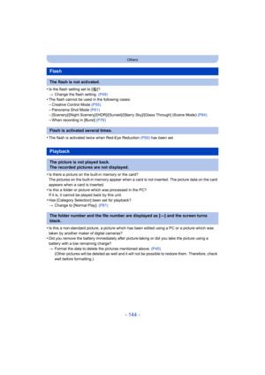 Page 144- 144 -
Others
•Is the flash setting set to [Œ]?
> Change the flash setting.  (P49)
•The flash cannot be used in the following cases:–Creative Control Mode (P55)
–Panorama Shot Mode (P61)–[Scenery]/[Night Scenery]/[HDR] /[Sunset]/[Starry Sky]/[Glass Through] (Scene Mode)  (P64)–When recording in [Burst] (P76)
•The flash is activated twice when Red-Eye Reduction (P50) has been set.
•Is there a picture on the built-in memory or the card?
The pictures on the built-in memory appear when a card is not...